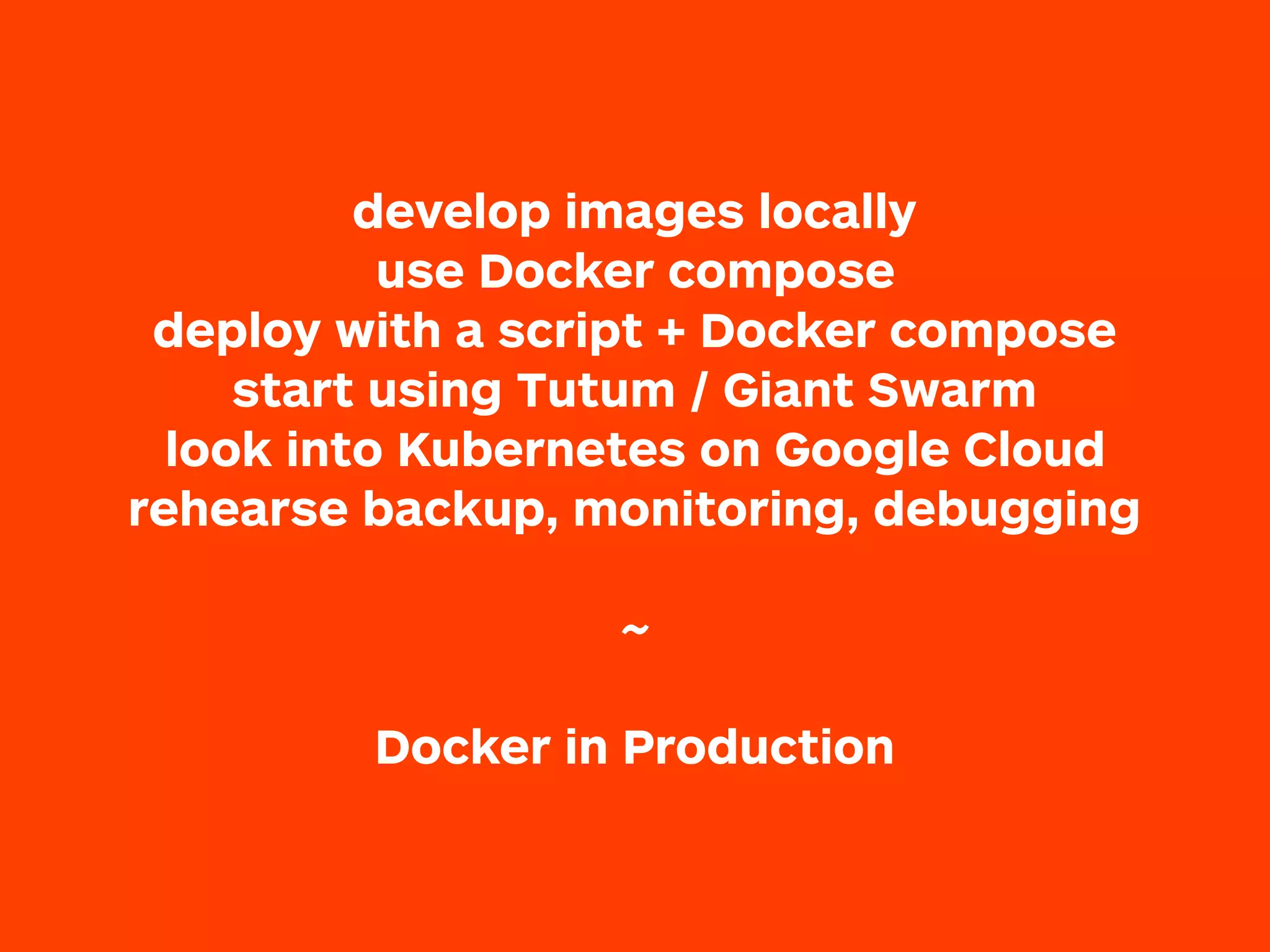 develop images locally
use Docker compose
deploy with a script + Docker compose
start using Tutum / Giant Swarm
look into Kubernetes on Google Cloud
rehearse backup, monitoring, debugging
 
~
Docker in Production
 