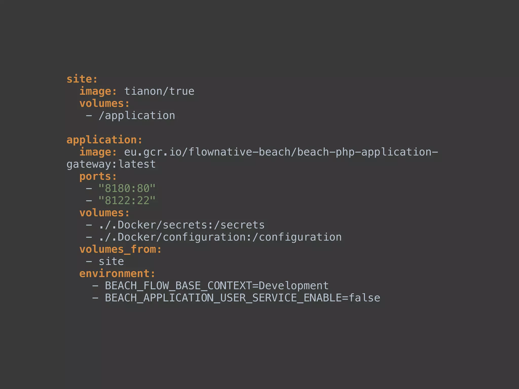 site: 
image: tianon/true 
volumes: 
- /application 
 
application: 
image: eu.gcr.io/flownative-beach/beach-php-application-
gateway:latest 
ports: 
- "8180:80" 
- "8122:22" 
volumes: 
- ./.Docker/secrets:/secrets 
- ./.Docker/configuration:/configuration 
volumes_from: 
- site 
environment: 
- BEACH_FLOW_BASE_CONTEXT=Development 
- BEACH_APPLICATION_USER_SERVICE_ENABLE=false 
 