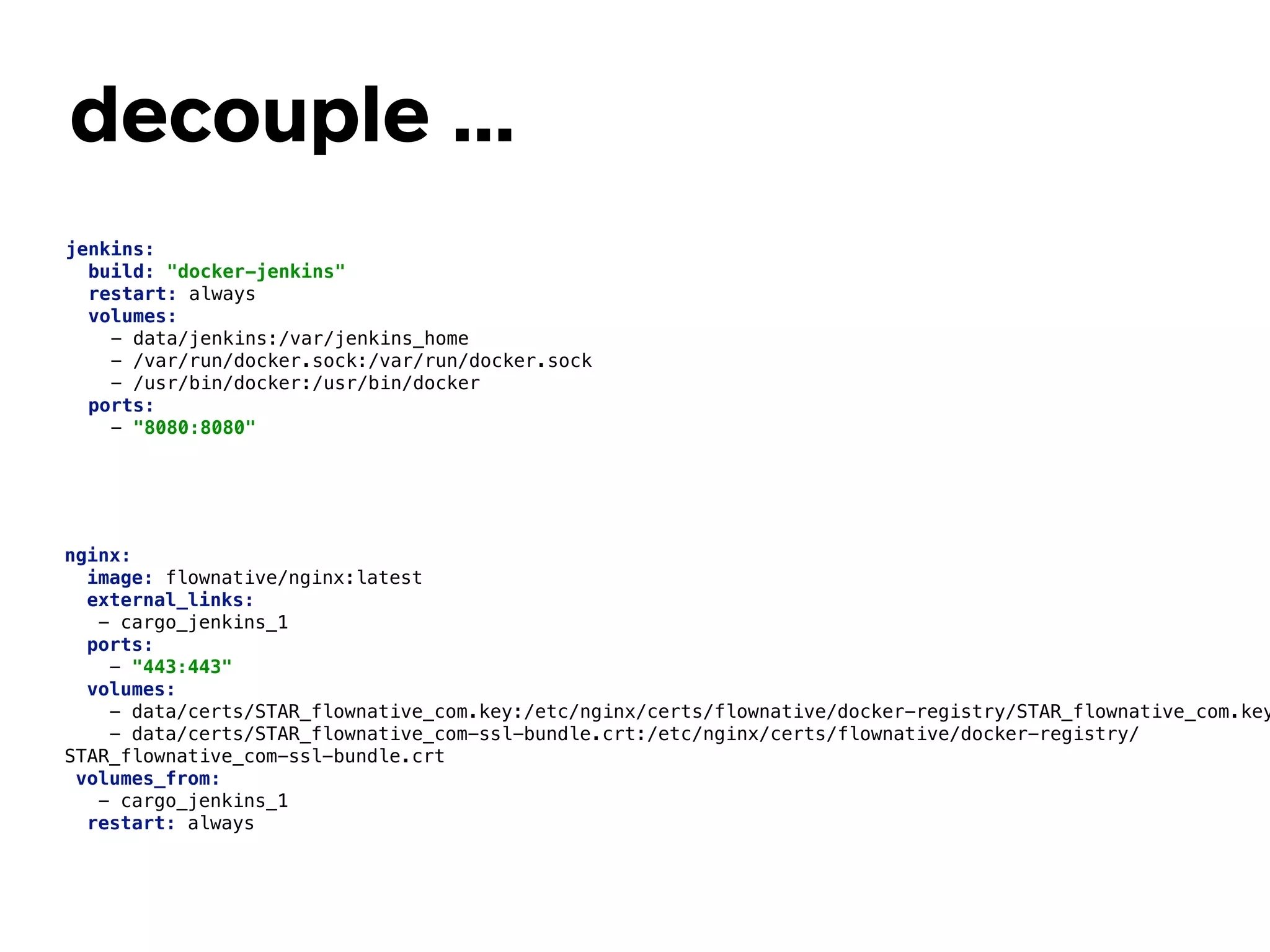decouple …
nginx: 
image: flownative/nginx:latest 
external_links: 
- cargo_jenkins_1 
ports: 
- "443:443" 
volumes: 
- data/certs/STAR_flownative_com.key:/etc/nginx/certs/flownative/docker-registry/STAR_flownative_com.key
- data/certs/STAR_flownative_com-ssl-bundle.crt:/etc/nginx/certs/flownative/docker-registry/
STAR_flownative_com-ssl-bundle.crt 
volumes_from: 
- cargo_jenkins_1 
restart: always 
jenkins: 
build: "docker-jenkins" 
restart: always 
volumes: 
- data/jenkins:/var/jenkins_home 
- /var/run/docker.sock:/var/run/docker.sock 
- /usr/bin/docker:/usr/bin/docker 
ports: 
- "8080:8080" 
 