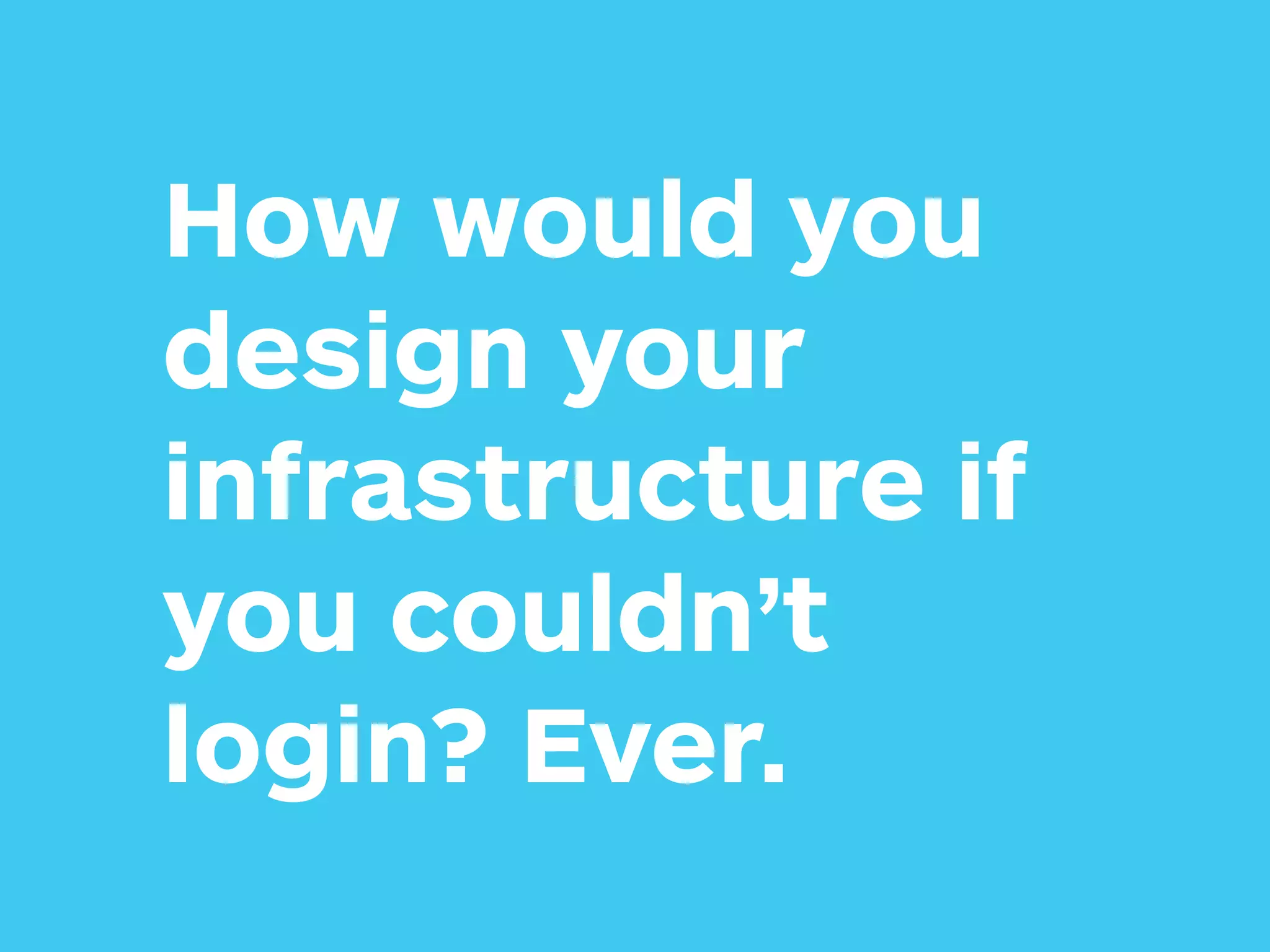 How would you
design your
infrastructure if
you couldn’t
login? Ever.
 