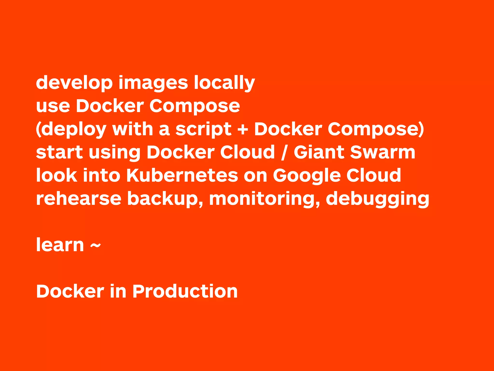 develop images locally
use Docker Compose
(deploy with a script + Docker Compose)
start using Docker Cloud / Giant Swarm
look into Kubernetes on Google Cloud
rehearse backup, monitoring, debugging
 
learn ~
Docker in Production
 