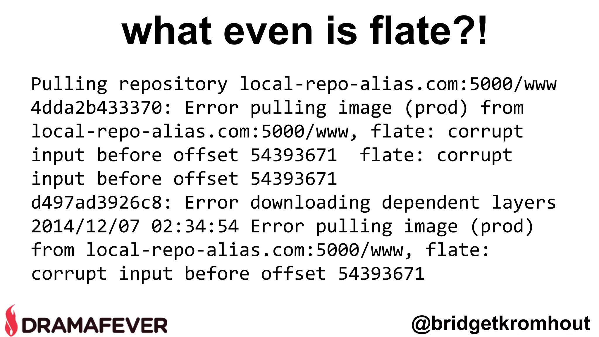 what even is flate?!
Pulling repository local-repo-alias.com:5000/www
4dda2b433370: Error pulling image (prod) from
local-repo-alias.com:5000/www, flate: corrupt
input before offset 54393671 flate: corrupt
input before offset 54393671
d497ad3926c8: Error downloading dependent layers
2014/12/07 02:34:54 Error pulling image (prod)
from local-repo-alias.com:5000/www, flate:
corrupt input before offset 54393671
@bridgetkromhout
 
