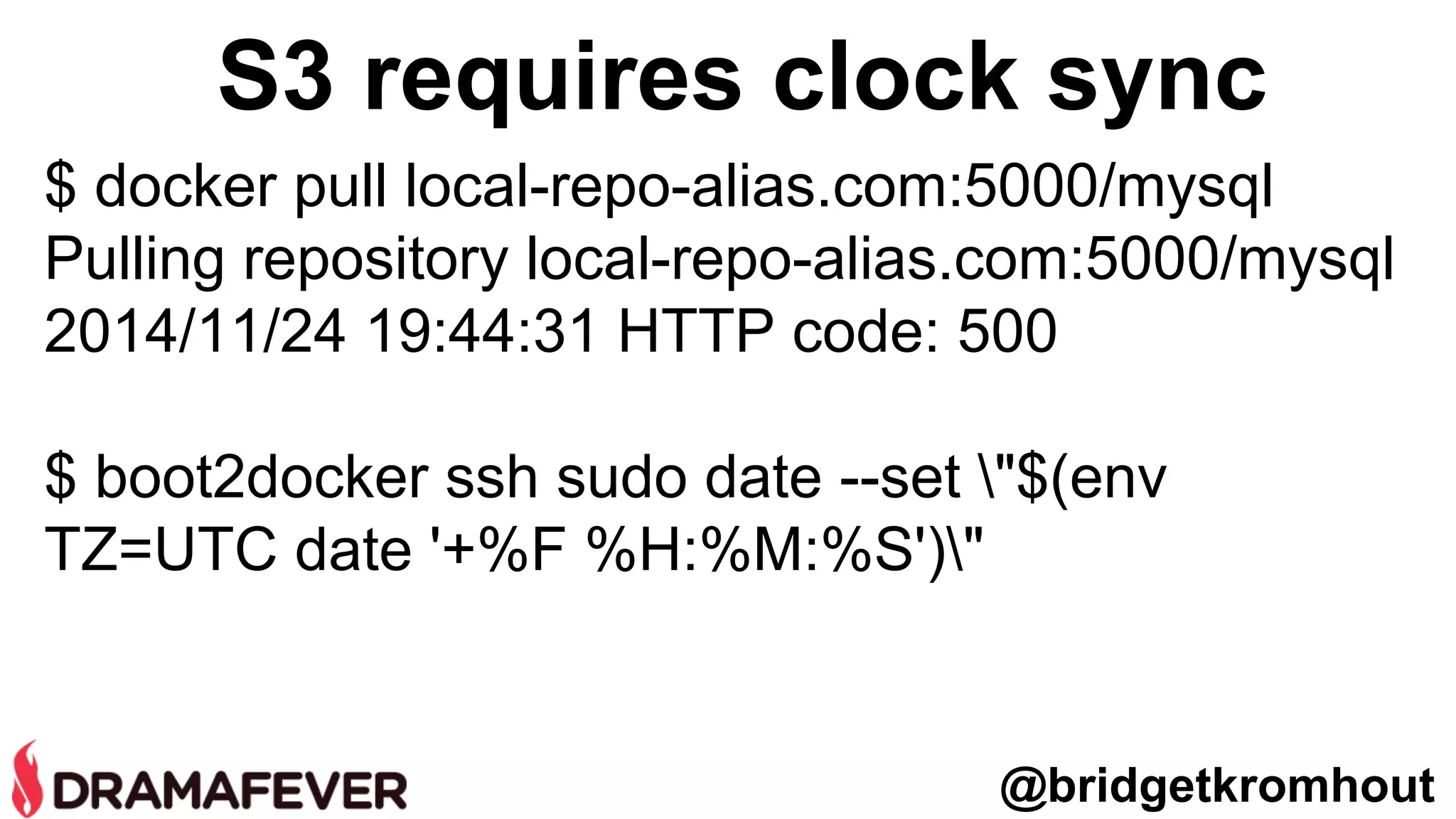 S3 requires clock sync
$ docker pull local-repo-alias.com:5000/mysql
Pulling repository local-repo-alias.com:5000/mysql
2014/11/24 19:44:31 HTTP code: 500
$ boot2docker ssh sudo date --set "$(env
TZ=UTC date '+%F %H:%M:%S')"
@bridgetkromhout
 
