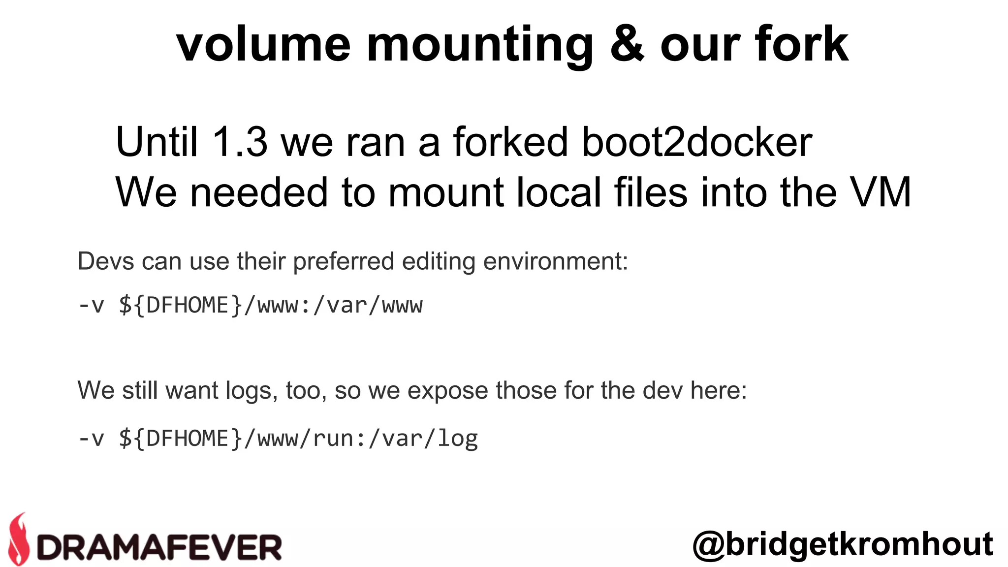 Devs can use their preferred editing environment:
-v ${DFHOME}/www:/var/www
We still want logs, too, so we expose those for the dev here:
-v ${DFHOME}/www/run:/var/log
volume mounting & our fork
@bridgetkromhout
Until 1.3 we ran a forked boot2docker
We needed to mount local files into the VM
 
