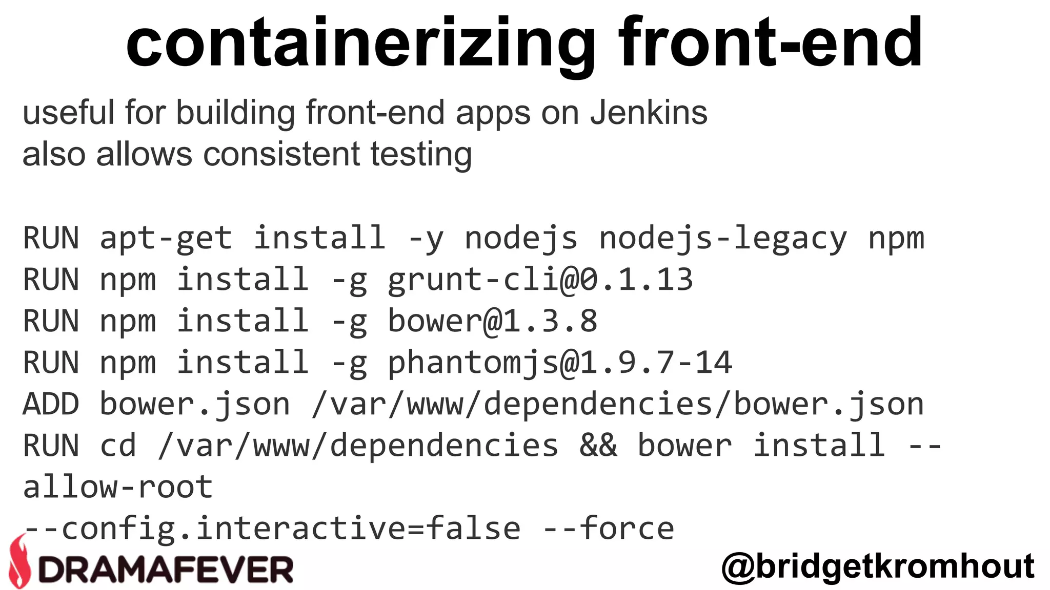 containerizing front-end
useful for building front-end apps on Jenkins
also allows consistent testing
RUN apt-get install -y nodejs nodejs-legacy npm
RUN npm install -g grunt-cli@0.1.13
RUN npm install -g bower@1.3.8
RUN npm install -g phantomjs@1.9.7-14
ADD bower.json /var/www/dependencies/bower.json
RUN cd /var/www/dependencies && bower install --
allow-root
--config.interactive=false --force
@bridgetkromhout
 