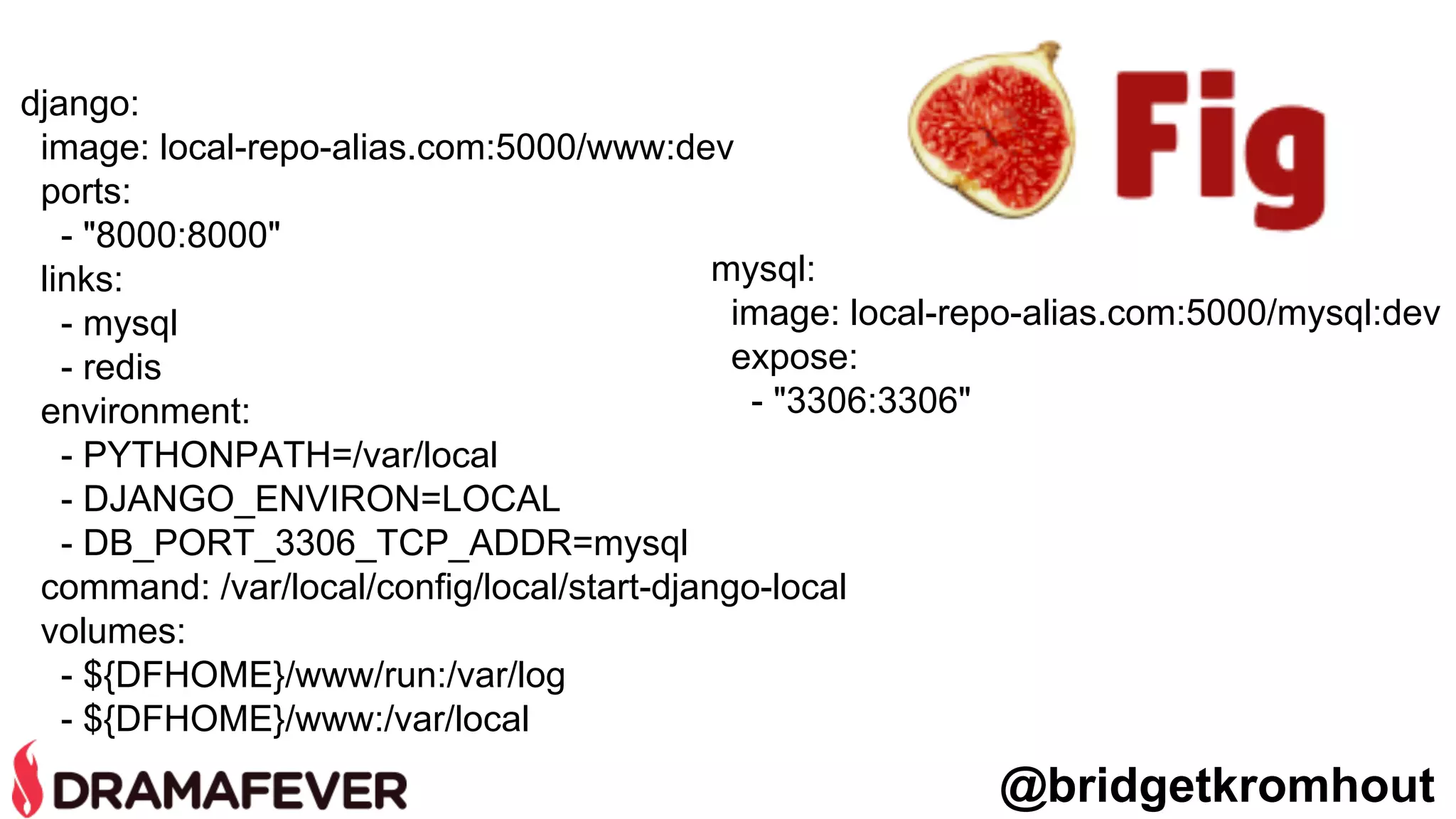 @bridgetkromhout
django:
image: local-repo-alias.com:5000/www:dev
ports:
- "8000:8000"
links:
- mysql
- redis
environment:
- PYTHONPATH=/var/local
- DJANGO_ENVIRON=LOCAL
- DB_PORT_3306_TCP_ADDR=mysql
command: /var/local/config/local/start-django-local
volumes:
- ${DFHOME}/www/run:/var/log
- ${DFHOME}/www:/var/local
mysql:
image: local-repo-alias.com:5000/mysql:dev
expose:
- "3306:3306"
 