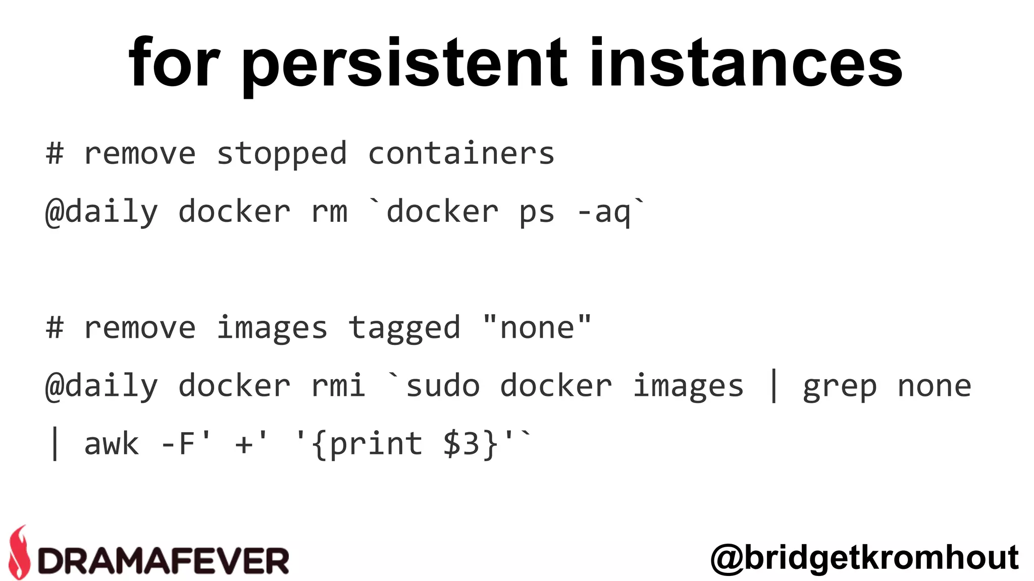 for persistent instances
# remove stopped containers
@daily docker rm `docker ps -aq`
# remove images tagged "none"
@daily docker rmi `sudo docker images | grep none
| awk -F' +' '{print $3}'`
@bridgetkromhout
 