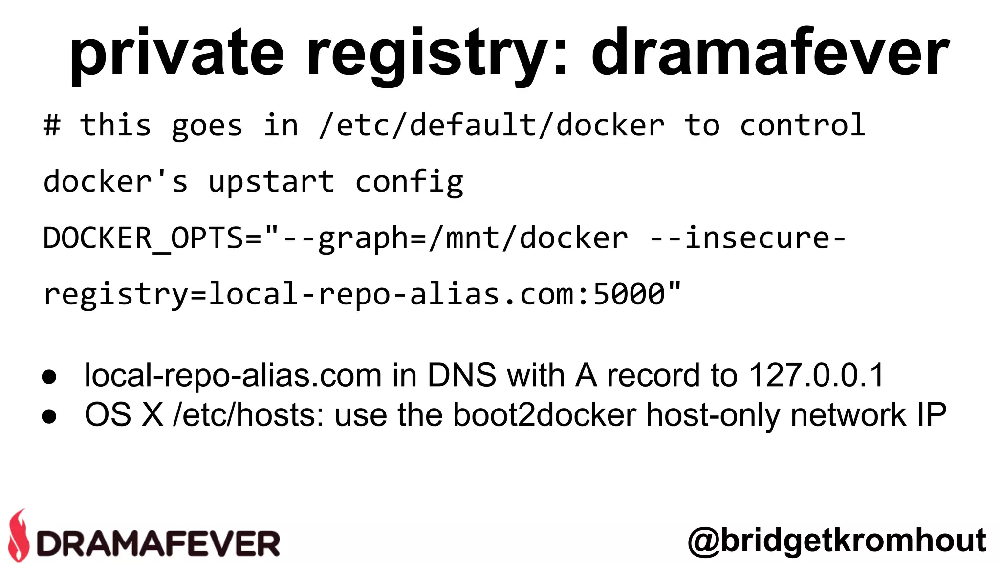 private registry: dramafever
@bridgetkromhout
# this goes in /etc/default/docker to control
docker's upstart config
DOCKER_OPTS="--graph=/mnt/docker --insecure-
registry=local-repo-alias.com:5000"
● local-repo-alias.com in DNS with A record to 127.0.0.1
● OS X /etc/hosts: use the boot2docker host-only network IP
 