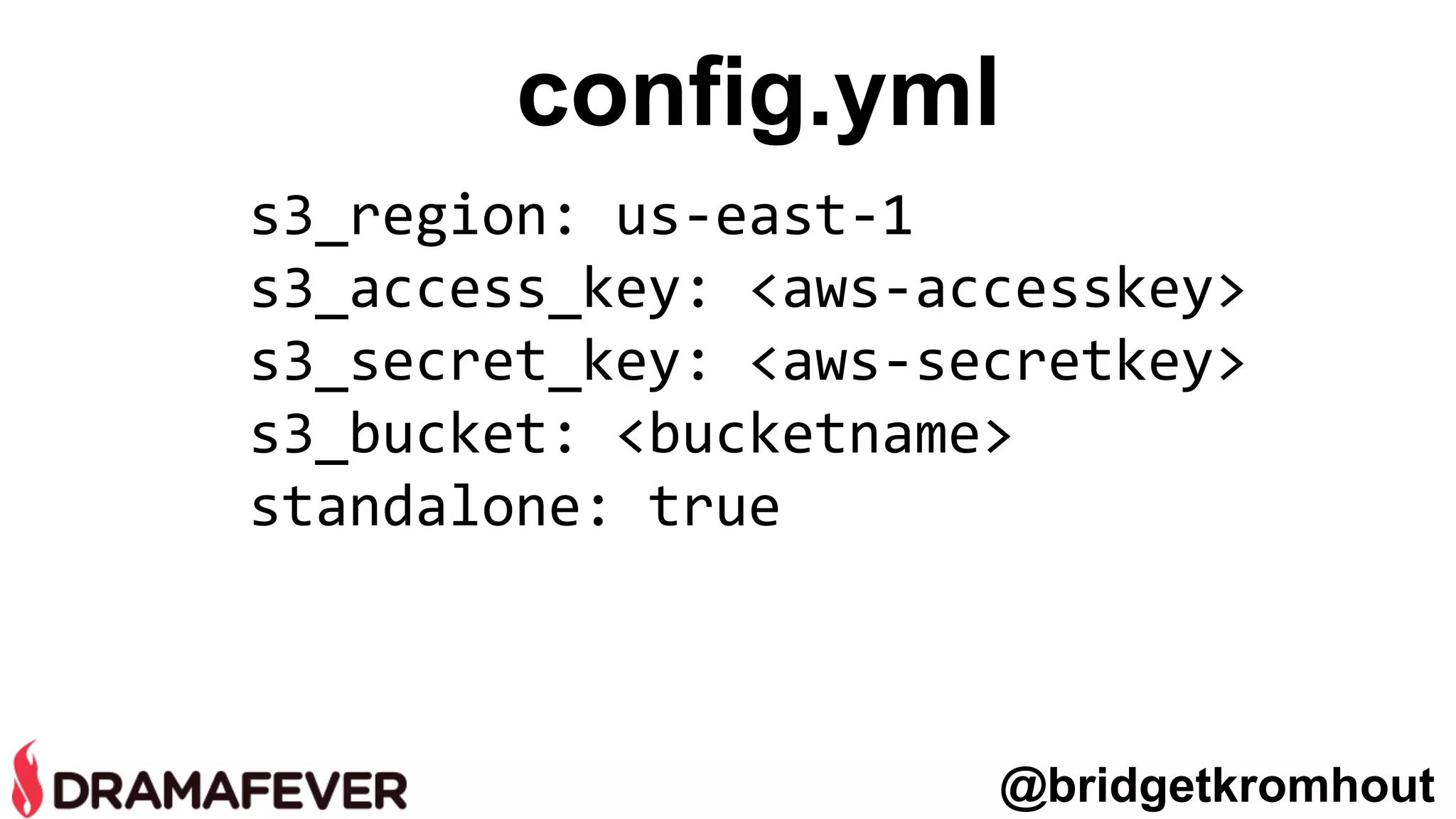 config.yml
s3_region: us-east-1
s3_access_key: <aws-accesskey>
s3_secret_key: <aws-secretkey>
s3_bucket: <bucketname>
standalone: true
@bridgetkromhout
 
