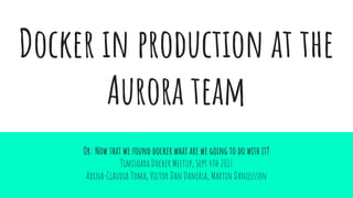 Docker in production at the
Aurora team
Or: Now that we found docker what are we going to do with it?
Timisoara Docker Meetup, Sept 4th 2017
Adina-Claudia Toma, Victor Dan Daneasa, Martin Danielsson
 