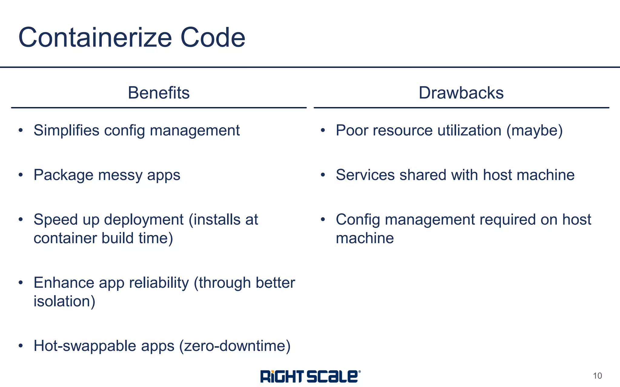 • Simplifies config management
• Package messy apps
• Speed up deployment (installs at
container build time)
• Enhance app reliability (through better
isolation)
• Hot-swappable apps (zero-downtime)
Benefits Drawbacks
• Poor resource utilization (maybe)
• Services shared with host machine
• Config management required on host
machine
Containerize Code
10
 