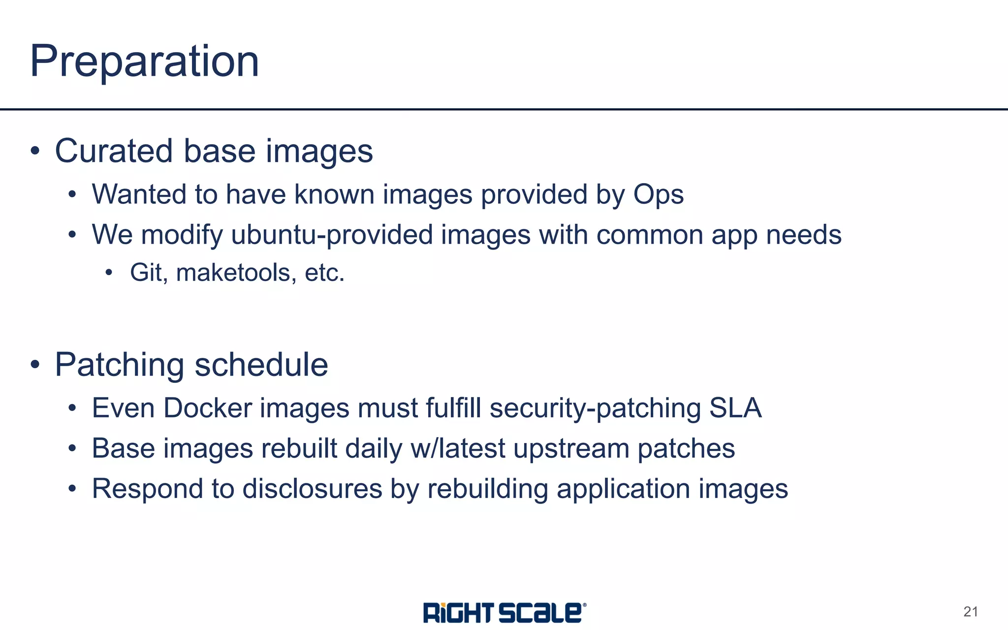 • Curated base images
• Wanted to have known images provided by Ops
• We modify ubuntu-provided images with common app needs
• Git, maketools, etc.
• Patching schedule
• Even Docker images must fulfill security-patching SLA
• Base images rebuilt daily w/latest upstream patches
• Respond to disclosures by rebuilding application images
Preparation
21
 