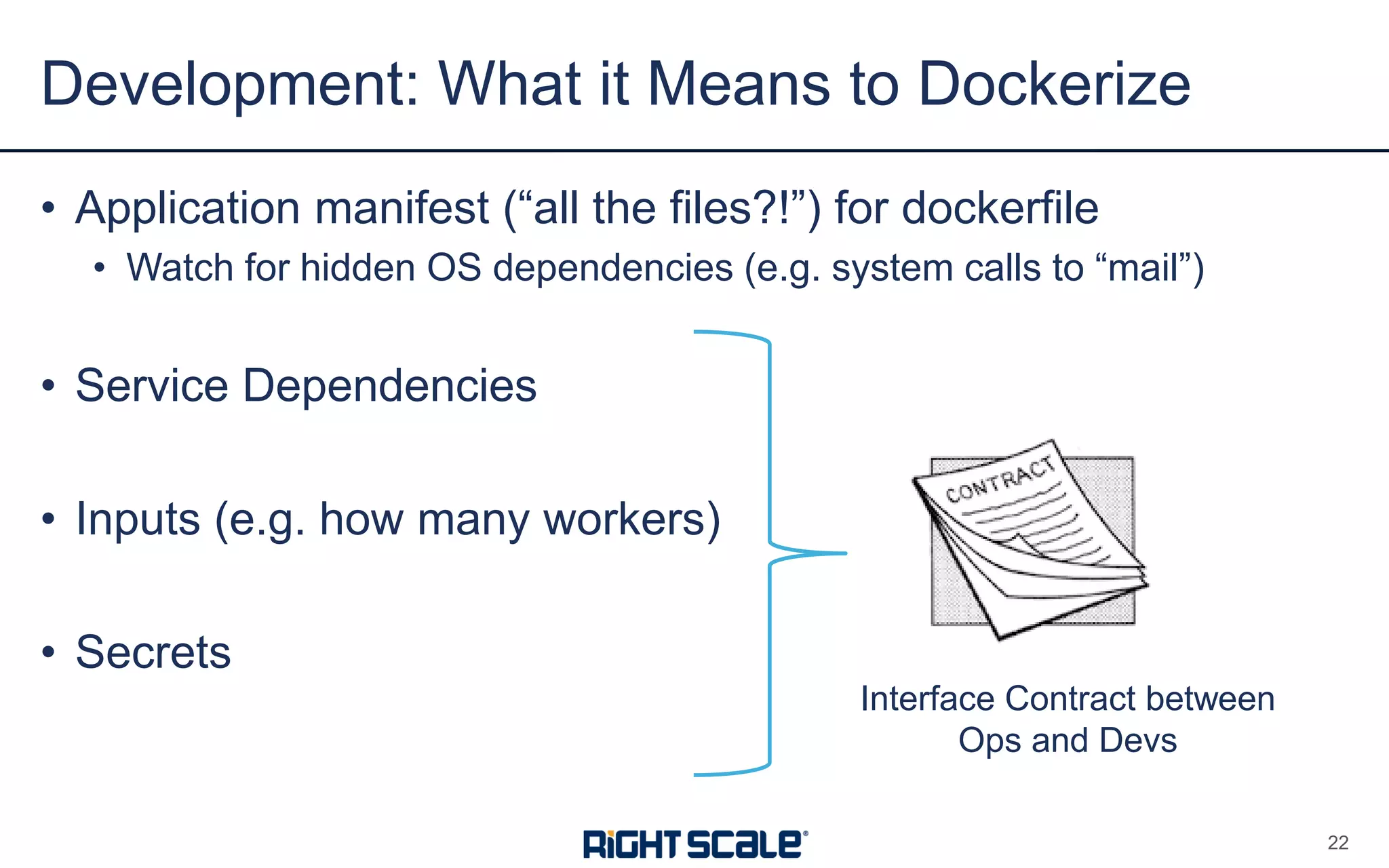 • Application manifest (“all the files?!”) for dockerfile
• Watch for hidden OS dependencies (e.g. system calls to “mail”)
• Service Dependencies
• Inputs (e.g. how many workers)
• Secrets
Development: What it Means to Dockerize
22
Interface Contract between
Ops and Devs
 