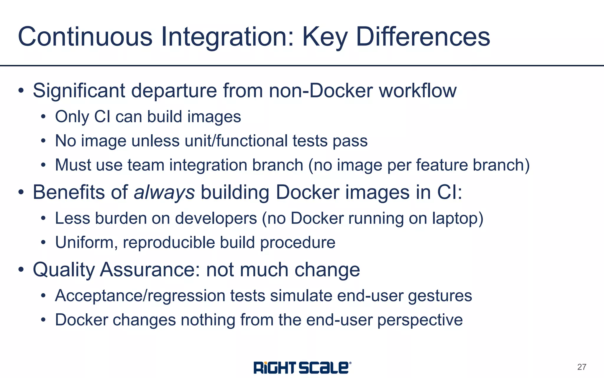 • Significant departure from non-Docker workflow
• Only CI can build images
• No image unless unit/functional tests pass
• Must use team integration branch (no image per feature branch)
• Benefits of always building Docker images in CI:
• Less burden on developers (no Docker running on laptop)
• Uniform, reproducible build procedure
• Quality Assurance: not much change
• Acceptance/regression tests simulate end-user gestures
• Docker changes nothing from the end-user perspective
Continuous Integration: Key Differences
27
 