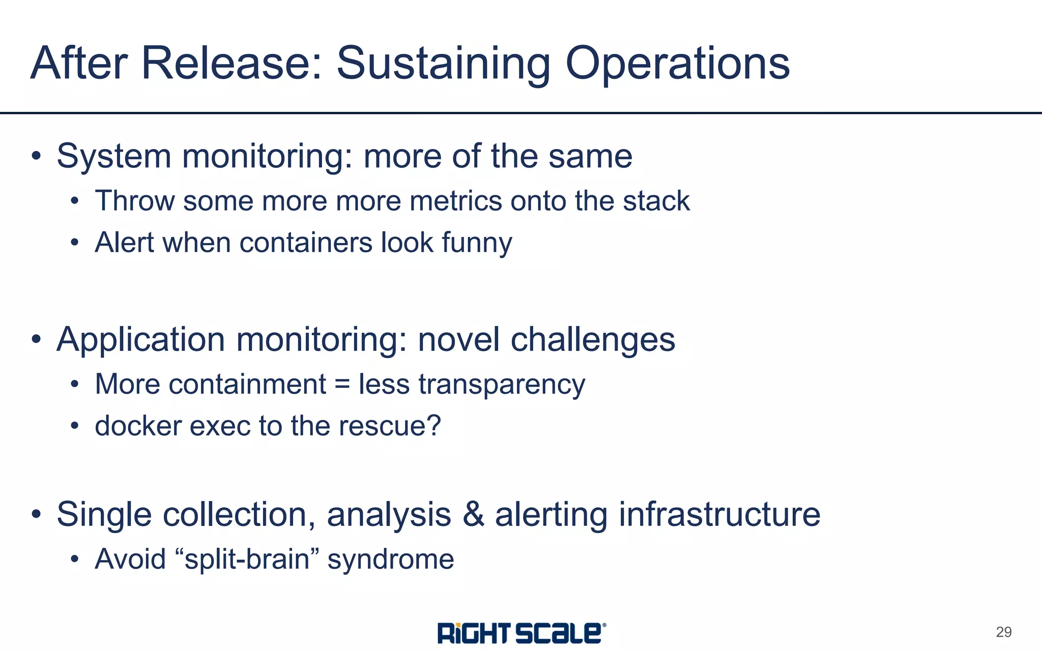 • System monitoring: more of the same
• Throw some more more metrics onto the stack
• Alert when containers look funny
• Application monitoring: novel challenges
• More containment = less transparency
• docker exec to the rescue?
• Single collection, analysis & alerting infrastructure
• Avoid “split-brain” syndrome
After Release: Sustaining Operations
29
 