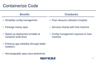 • Simplifies config management
• Package messy apps
• Speed up deployment (installs at
container build time)
• Enhance app reliability (through better
isolation)
• Hot-swappable apps (zero-downtime)
Benefits Drawbacks
• Poor resource utilization (maybe)
• Services shared with host machine
• Config management required on host
machine
Containerize Code
10
 