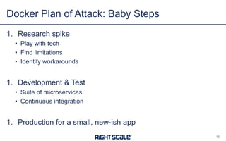 1. Research spike
• Play with tech
• Find limitations
• Identify workarounds
1. Development & Test
• Suite of microservices
• Continuous integration
1. Production for a small, new-ish app
Docker Plan of Attack: Baby Steps
16
 