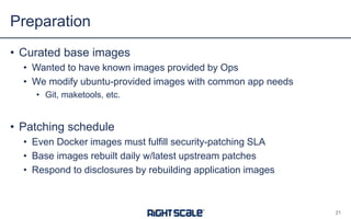 • Curated base images
• Wanted to have known images provided by Ops
• We modify ubuntu-provided images with common app needs
• Git, maketools, etc.
• Patching schedule
• Even Docker images must fulfill security-patching SLA
• Base images rebuilt daily w/latest upstream patches
• Respond to disclosures by rebuilding application images
Preparation
21
 