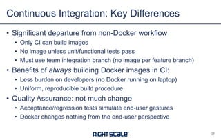 • Significant departure from non-Docker workflow
• Only CI can build images
• No image unless unit/functional tests pass
• Must use team integration branch (no image per feature branch)
• Benefits of always building Docker images in CI:
• Less burden on developers (no Docker running on laptop)
• Uniform, reproducible build procedure
• Quality Assurance: not much change
• Acceptance/regression tests simulate end-user gestures
• Docker changes nothing from the end-user perspective
Continuous Integration: Key Differences
27
 