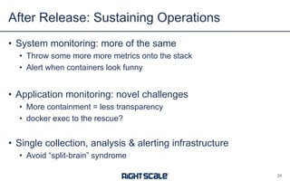 • System monitoring: more of the same
• Throw some more more metrics onto the stack
• Alert when containers look funny
• Application monitoring: novel challenges
• More containment = less transparency
• docker exec to the rescue?
• Single collection, analysis & alerting infrastructure
• Avoid “split-brain” syndrome
After Release: Sustaining Operations
29
 