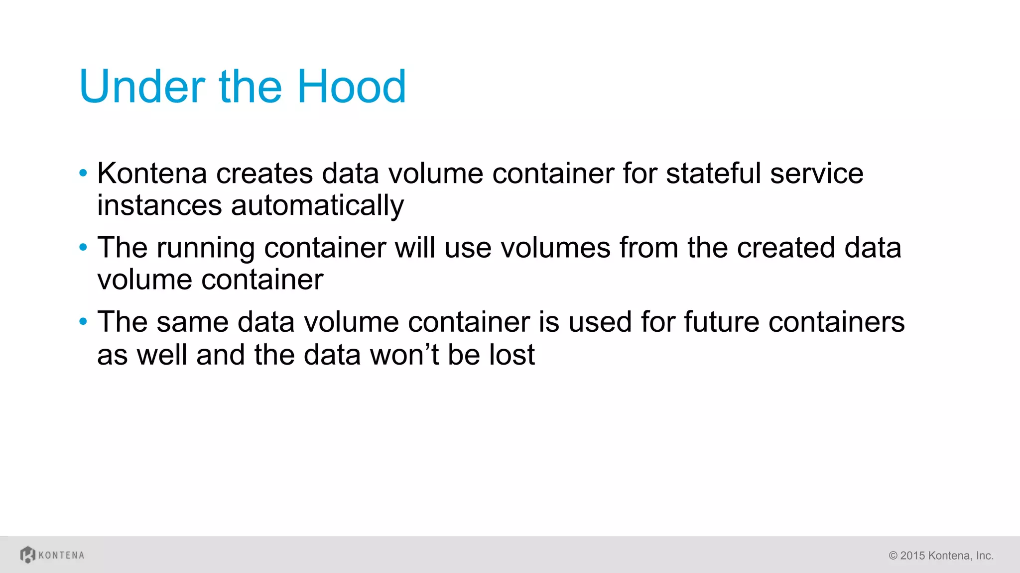 Under the Hood
•  Kontena creates data volume container for stateful service
instances automatically
•  The running container will use volumes from the created data
volume container
•  The same data volume container is used for future containers
as well and the data won’t be lost
© 2015 Kontena, Inc.
 
