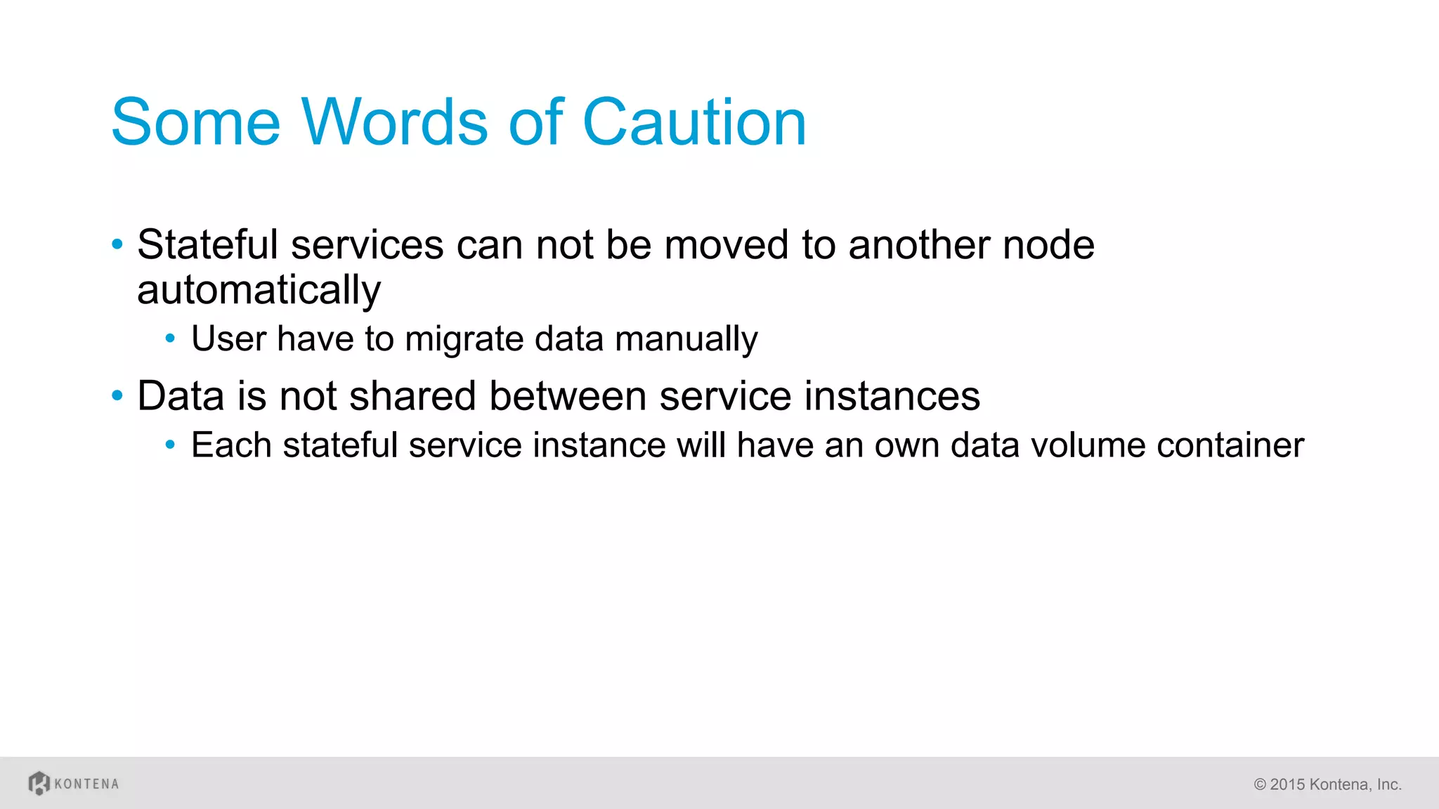 Some Words of Caution
•  Stateful services can not be moved to another node
automatically
•  User have to migrate data manually
•  Data is not shared between service instances
•  Each stateful service instance will have an own data volume container
© 2015 Kontena, Inc.
 
