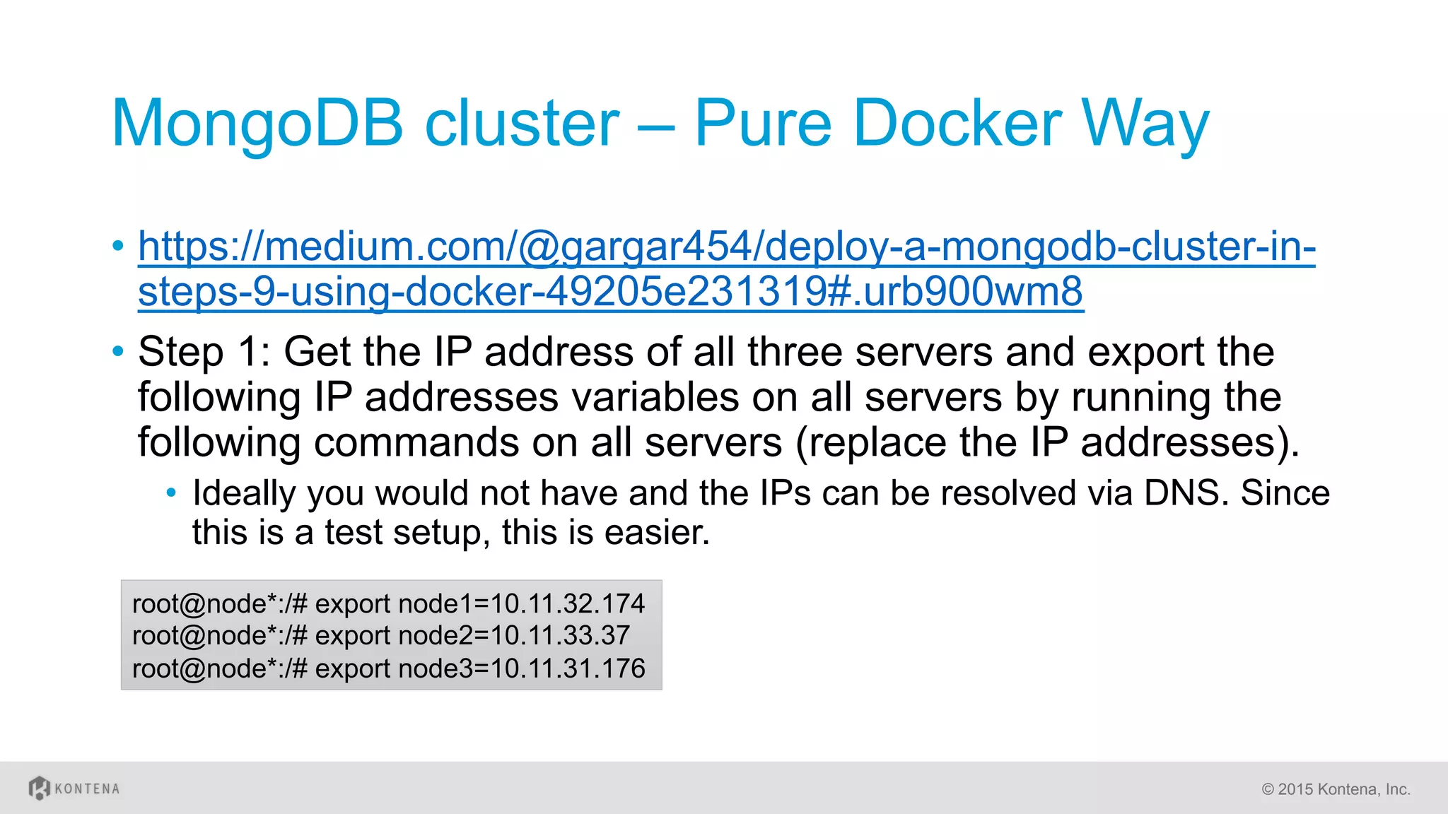 MongoDB cluster – Pure Docker Way
•  https://medium.com/@gargar454/deploy-a-mongodb-cluster-in-
steps-9-using-docker-49205e231319#.urb900wm8
•  Step 1: Get the IP address of all three servers and export the
following IP addresses variables on all servers by running the
following commands on all servers (replace the IP addresses).
•  Ideally you would not have and the IPs can be resolved via DNS. Since
this is a test setup, this is easier.
© 2015 Kontena, Inc.
root@node*:/# export node1=10.11.32.174
root@node*:/# export node2=10.11.33.37
root@node*:/# export node3=10.11.31.176
 