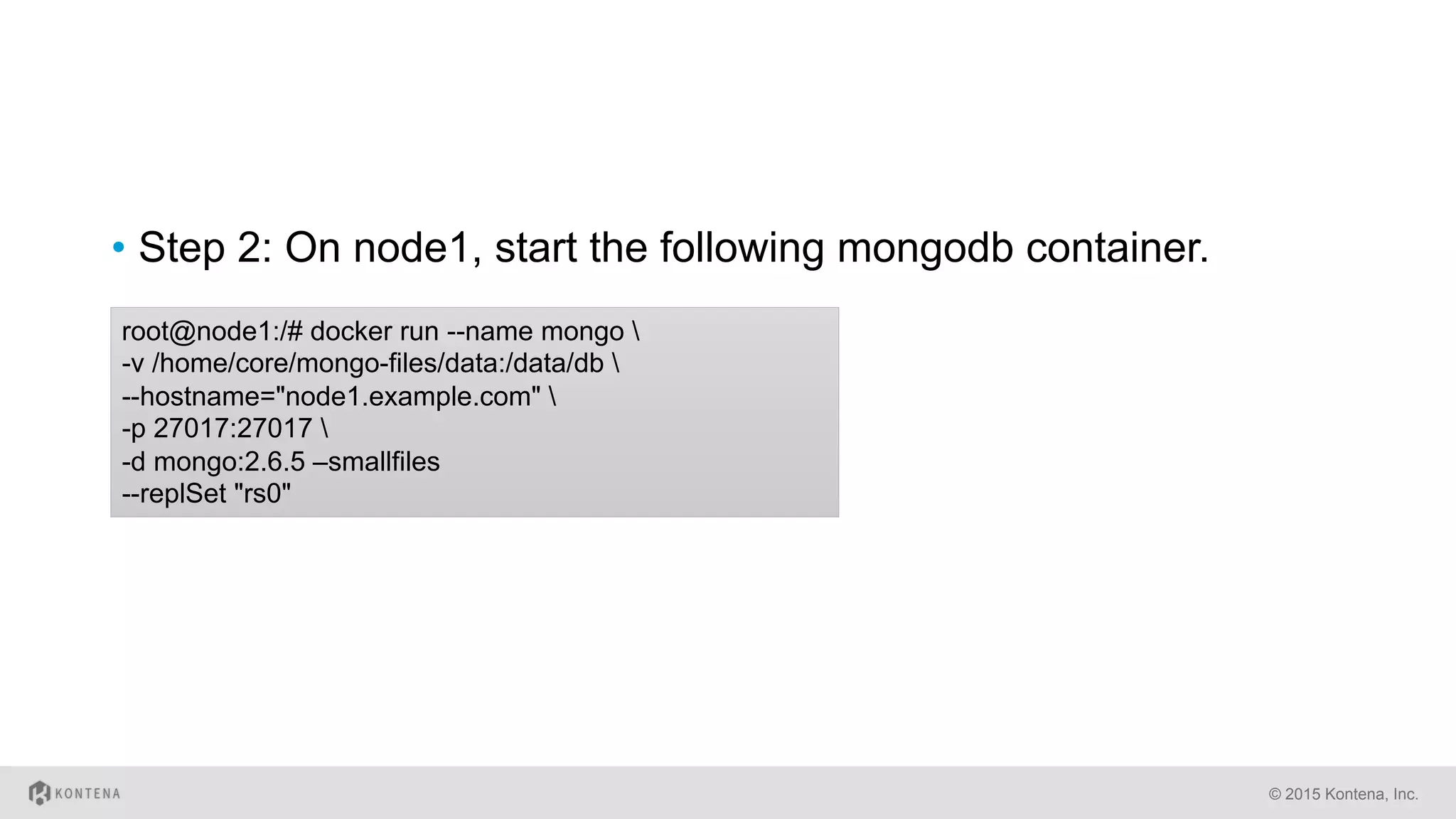 •  Step 2: On node1, start the following mongodb container.
© 2015 Kontena, Inc.
root@node1:/# docker run --name mongo 
-v /home/core/mongo-files/data:/data/db 
--hostname="node1.example.com" 
-p 27017:27017 
-d mongo:2.6.5 –smallfiles
--replSet "rs0"
 