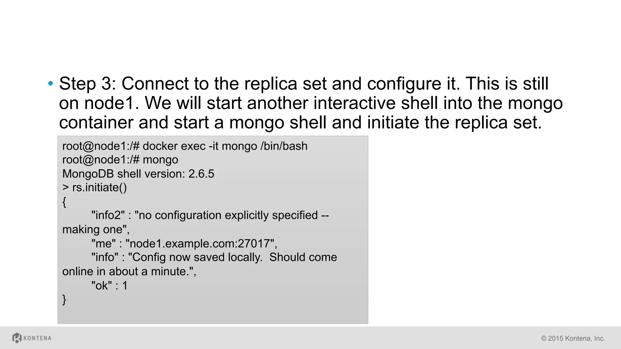 •  Step 3: Connect to the replica set and configure it. This is still
on node1. We will start another interactive shell into the mongo
container and start a mongo shell and initiate the replica set.
© 2015 Kontena, Inc.
root@node1:/# docker exec -it mongo /bin/bash
root@node1:/# mongo
MongoDB shell version: 2.6.5
> rs.initiate()
{
"info2" : "no configuration explicitly specified --
making one",
"me" : "node1.example.com:27017",
"info" : "Config now saved locally. Should come
online in about a minute.",
"ok" : 1
}
 