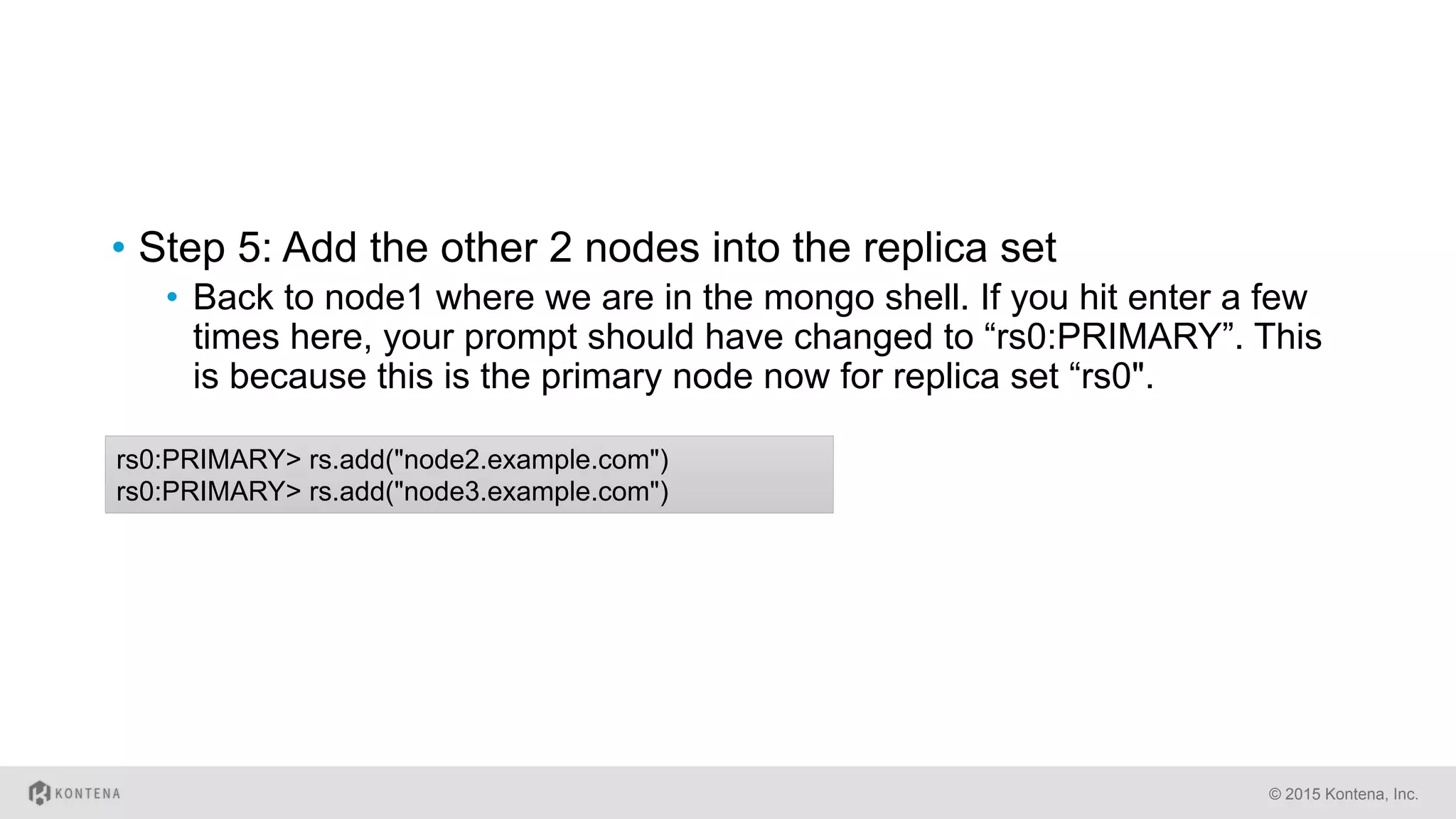 •  Step 5: Add the other 2 nodes into the replica set
•  Back to node1 where we are in the mongo shell. If you hit enter a few
times here, your prompt should have changed to “rs0:PRIMARY”. This
is because this is the primary node now for replica set “rs0".
© 2015 Kontena, Inc.
rs0:PRIMARY> rs.add("node2.example.com")
rs0:PRIMARY> rs.add("node3.example.com")
 