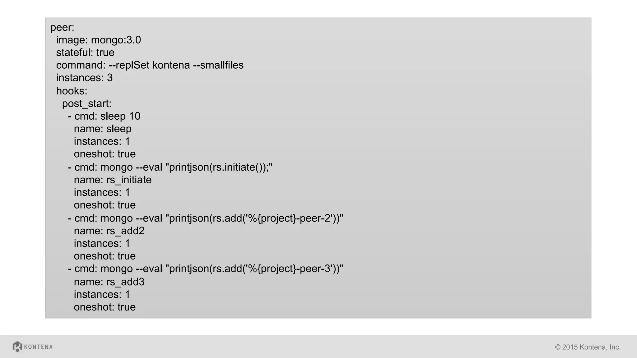 © 2015 Kontena, Inc.
peer:
image: mongo:3.0
stateful: true
command: --replSet kontena --smallfiles
instances: 3
hooks:
post_start:
- cmd: sleep 10
name: sleep
instances: 1
oneshot: true
- cmd: mongo --eval "printjson(rs.initiate());"
name: rs_initiate
instances: 1
oneshot: true
- cmd: mongo --eval "printjson(rs.add('%{project}-peer-2'))"
name: rs_add2
instances: 1
oneshot: true
- cmd: mongo --eval "printjson(rs.add('%{project}-peer-3'))"
name: rs_add3
instances: 1
oneshot: true
 