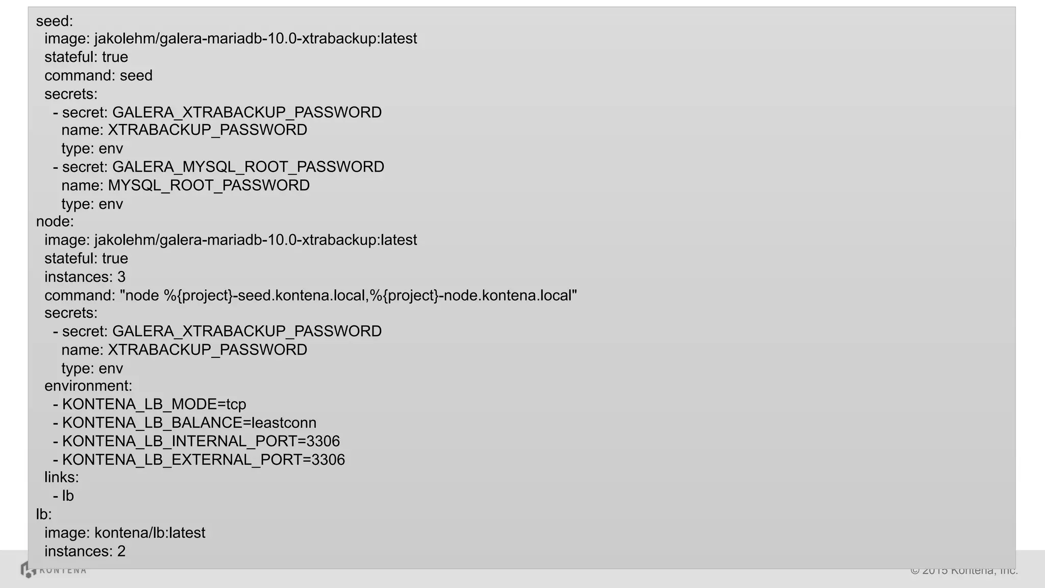 © 2015 Kontena, Inc.
seed:
image: jakolehm/galera-mariadb-10.0-xtrabackup:latest
stateful: true
command: seed
secrets:
- secret: GALERA_XTRABACKUP_PASSWORD
name: XTRABACKUP_PASSWORD
type: env
- secret: GALERA_MYSQL_ROOT_PASSWORD
name: MYSQL_ROOT_PASSWORD
type: env
node:
image: jakolehm/galera-mariadb-10.0-xtrabackup:latest
stateful: true
instances: 3
command: "node %{project}-seed.kontena.local,%{project}-node.kontena.local"
secrets:
- secret: GALERA_XTRABACKUP_PASSWORD
name: XTRABACKUP_PASSWORD
type: env
environment:
- KONTENA_LB_MODE=tcp
- KONTENA_LB_BALANCE=leastconn
- KONTENA_LB_INTERNAL_PORT=3306
- KONTENA_LB_EXTERNAL_PORT=3306
links:
- lb
lb:
image: kontena/lb:latest
instances: 2
 