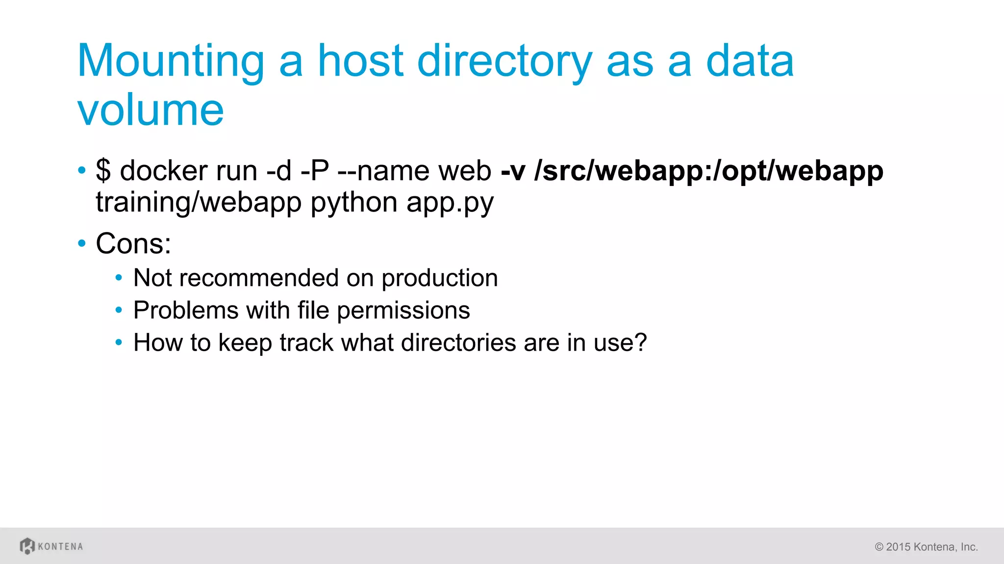 Mounting a host directory as a data
volume
•  $ docker run -d -P --name web -v /src/webapp:/opt/webapp
training/webapp python app.py
•  Cons:
•  Not recommended on production
•  Problems with file permissions
•  How to keep track what directories are in use?
© 2015 Kontena, Inc.
 