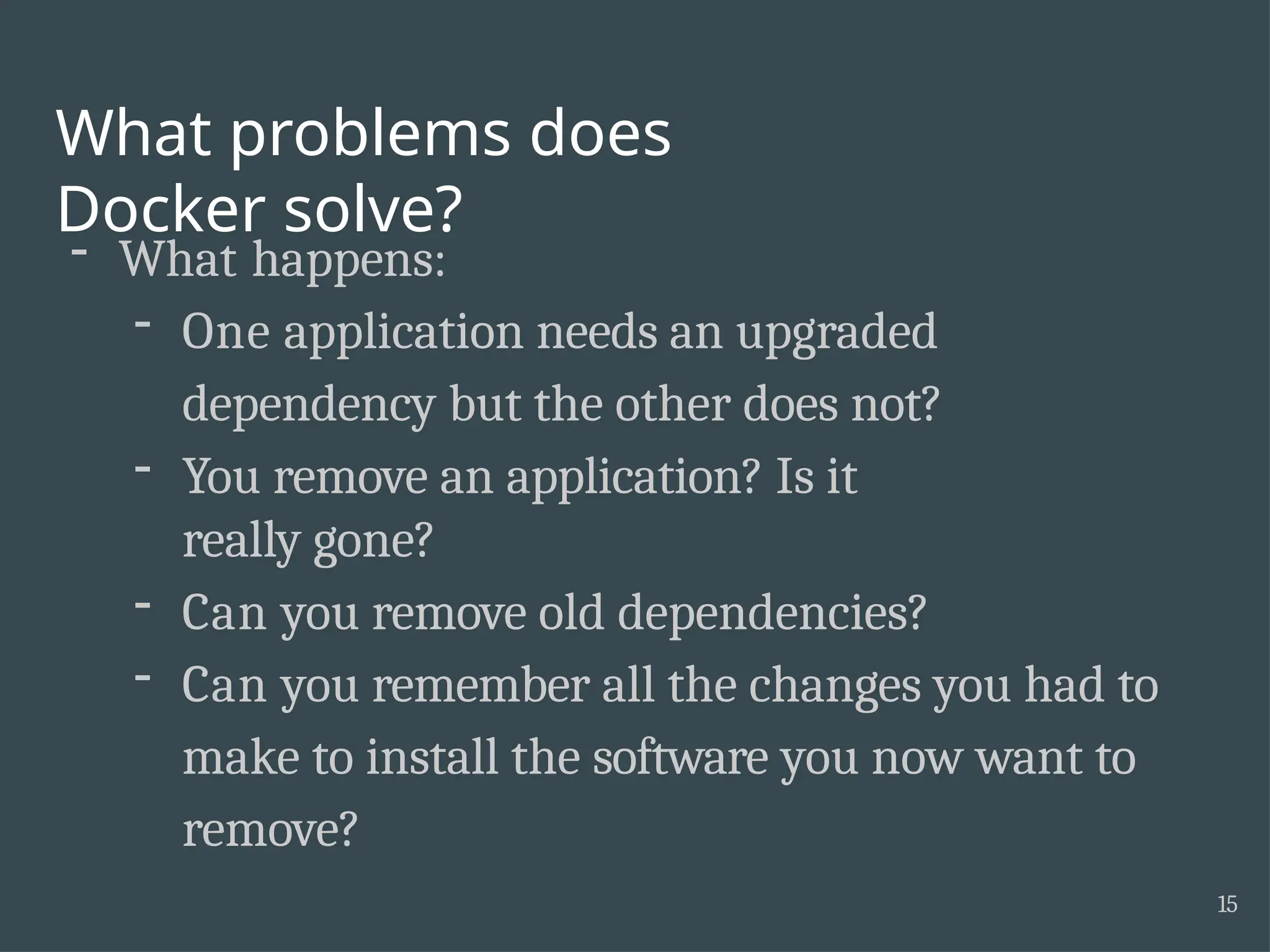 What problems does Docker solve? 15 - What happens: - One application needs an upgraded dependency but the other does not? - You remove an application? Is it really gone? - Can you remove old dependencies? - Can you remember all the changes you had to make to install the software you now want to remove? 