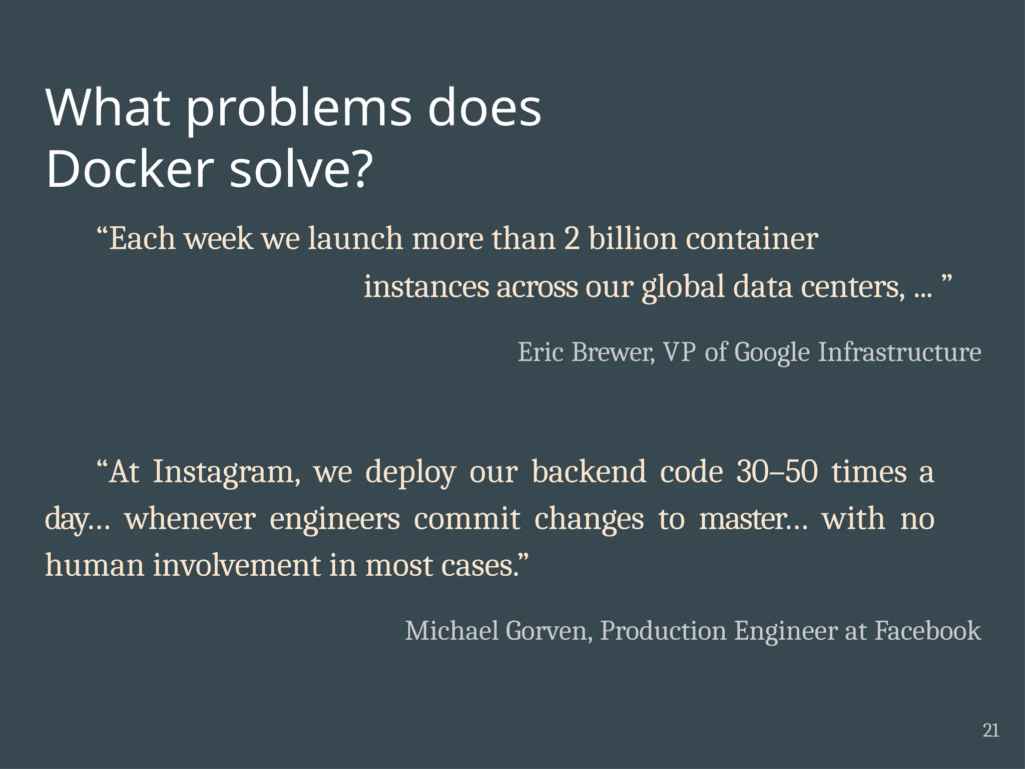 What problems does Docker solve? 21 “Each week we launch more than 2 billion container instances across our global data centers, ... ” Eric Brewer, VP of Google Infrastructure “At Instagram, we deploy our backend code 30–50 times a day… whenever engineers commit changes to master… with no human involvement in most cases.” Michael Gorven, Production Engineer at Facebook 