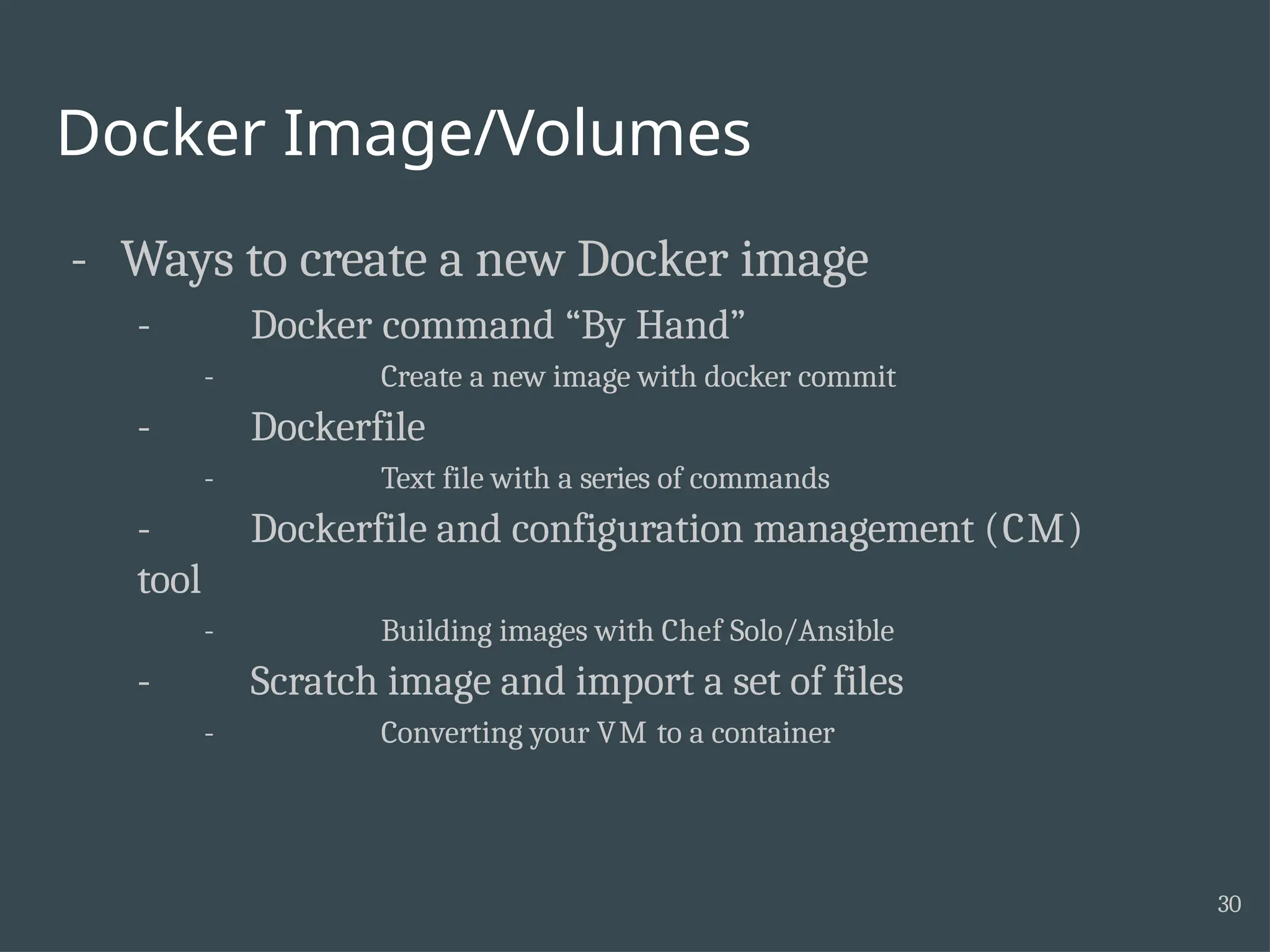 Docker Image/Volumes 30 - Ways to create a new Docker image - Docker command “By Hand” - Create a new image with docker commit - Dockerfile - Text file with a series of commands - Dockerfile and configuration management (CM) tool - Building images with Chef Solo/Ansible - Scratch image and import a set of files - Converting your VM to a container 