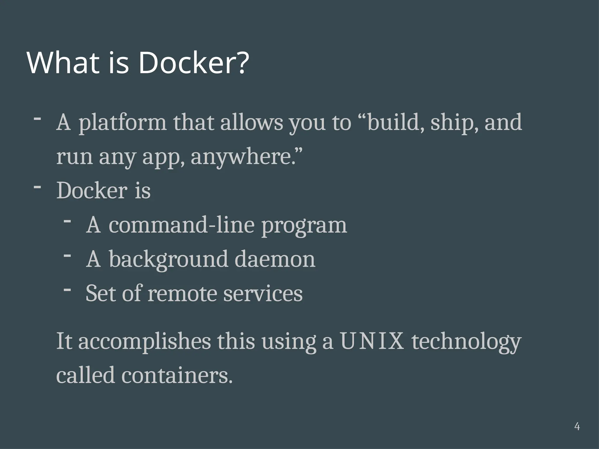 What is Docker? 4 - A platform that allows you to “build, ship, and run any app, anywhere.” - Docker is - A command-line program - A background daemon - Set of remote services It accomplishes this using a UNIX technology called containers. 
