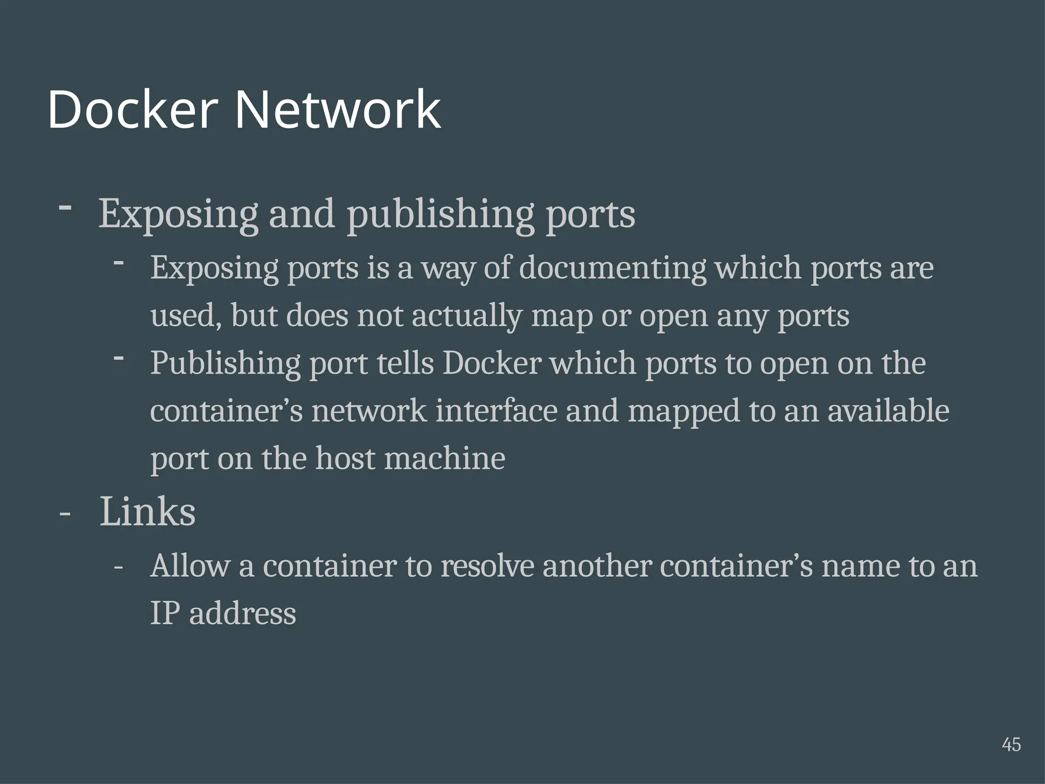 Docker Network 45 - Exposing and publishing ports - Exposing ports is a way of documenting which ports are used, but does not actually map or open any ports - Publishing port tells Docker which ports to open on the container’s network interface and mapped to an available port on the host machine - Links - Allow a container to resolve another container’s name to an IP address 