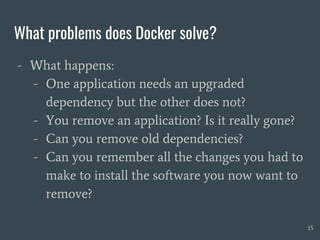 What problems does Docker solve?
- What happens:
- One application needs an upgraded
dependency but the other does not?
- You remove an application? Is it really gone?
- Can you remove old dependencies?
- Can you remember all the changes you had to
make to install the software you now want to
remove?
15
 