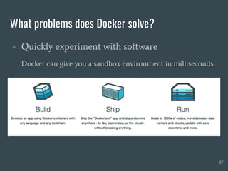 What problems does Docker solve?
- Quickly experiment with software
Docker can give you a sandbox environment in milliseconds
17
 