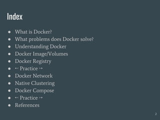 Index
● What is Docker?
● What problems does Docker solve?
● Understanding Docker
● Docker Image/Volumes
● Docker Registry
● ↢ Practice ↣
● Docker Network
● Native Clustering
● Docker Compose
● ↢ Practice ↣
● References
2
 