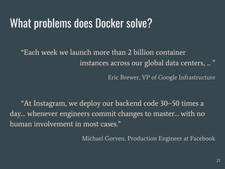 What problems does Docker solve?
“Each week we launch more than 2 billion container
instances across our global data centers, ... ”
Eric Brewer, VP of Google Infrastructure
21
“At Instagram, we deploy our backend code 30–50 times a
day… whenever engineers commit changes to master… with no
human involvement in most cases.”
Michael Gorven, Production Engineer at Facebook
 