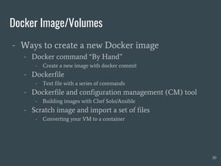 Docker Image/Volumes
- Ways to create a new Docker image
- Docker command “By Hand”
- Create a new image with docker commit
- Dockerfile
- Text file with a series of commands
- Dockerfile and configuration management (CM) tool
- Building images with Chef Solo/Ansible
- Scratch image and import a set of files
- Converting your VM to a container
30
 