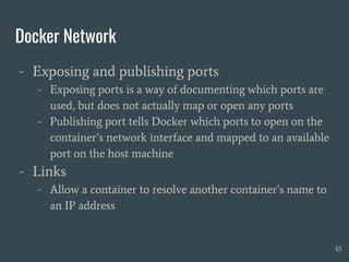 Docker Network
- Exposing and publishing ports
- Exposing ports is a way of documenting which ports are
used, but does not actually map or open any ports
- Publishing port tells Docker which ports to open on the
container’s network interface and mapped to an available
port on the host machine
- Links
- Allow a container to resolve another container’s name to
an IP address
45
 