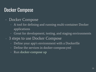 Docker Compose
- Docker Compose
- A tool for defining and running multi-container Docker
applications
- Great for development, testing, and staging environments
- 3 steps to use Docker Compose
- Define your app’s environment with a Dockerfile
- Define the services in docker-compose.yml
- Run docker-compose up
52
 