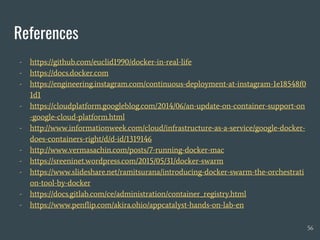 References
- https://github.com/euclid1990/docker-in-real-life
- https://docs.docker.com
- https://engineering.instagram.com/continuous-deployment-at-instagram-1e18548f0
1d1
- https://cloudplatform.googleblog.com/2014/06/an-update-on-container-support-on
-google-cloud-platform.html
- http://www.informationweek.com/cloud/infrastructure-as-a-service/google-docker-
does-containers-right/d/d-id/1319146
- http://www.vermasachin.com/posts/7-running-docker-mac
- https://sreeninet.wordpress.com/2015/05/31/docker-swarm
- https://www.slideshare.net/ramitsurana/introducing-docker-swarm-the-orchestrati
on-tool-by-docker
- https://docs.gitlab.com/ce/administration/container_registry.html
- https://www.penflip.com/akira.ohio/appcatalyst-hands-on-lab-en
56
 