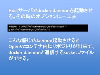 23
Hostサーバでdocker daemonを起動させ
る。その時のオプションに一工夫
こんな感じでdaemon起動させると
OpenVZコンテナ内にリポジトリが出来て、
docker daemonと通信するsocketファイル
ができる。
# docker -H unix:///vz/root/<ctid>/var/run/docker.sock --
graph=/vz/root/<ctid>/var/lib/docker/ -d
 