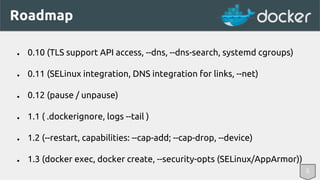 Roadmap 
● 0.10 (TLS support API access, --dns, --dns-search, systemd cgroups) 
● 0.11 (SELinux integration, DNS integration for links, --net) 
● 0.12 (pause / unpause) 
● 1.1 ( .dockerignore, logs --tail ) 
● 1.2 (--restart, capabilities: --cap-add; --cap-drop, --device) 
● 1.3 (docker exec, docker create, --security-opts (SELinux/AppArmor)) 
5 
 