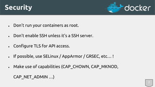 Security 
● Don’t run your containers as root. 
● Don’t enable SSH unless it’s a SSH server. 
● Configure TLS for API access. 
● If possible, use SELinux / AppArmor / GRSEC, etc… ! 
● Make use of capabilities (CAP_CHOWN, CAP_MKNOD, 
CAP_NET_ADMIN …) 
7 
 