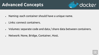 Advanced Concepts 
● Naming: each container should have a unique name. 
● Links: connect containers. 
● Volumes: separate code and data / share data between containers. 
● Network: None, Bridge, Container, Host. 
8 
 